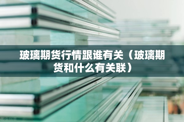 玻璃期货行情跟谁有关(玻璃期货和什么有关联) 玻璃期货行情跟谁有关(玻璃期货和什么有关联)