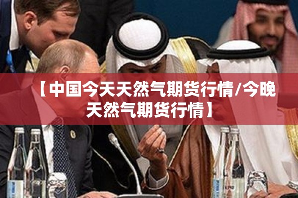 【中国今天天然气期货行情/今晚天然气期货行情】 【中国今天天然气期货行情/今晚天然气期货行情】