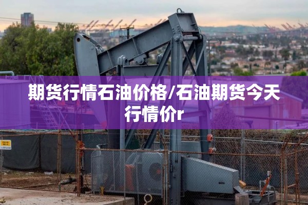 期货行情石油价格/石油期货今天行情价r 期货行情石油价格/石油期货今天行情价r