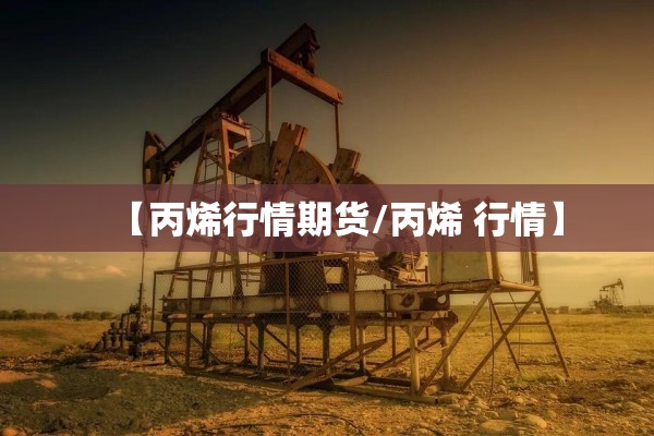 【丙烯行情期货/丙烯 行情】 【丙烯行情期货/丙烯 行情】