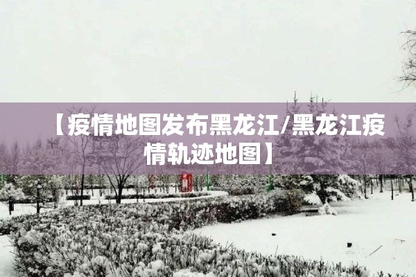 【疫情地图发布黑龙江/黑龙江疫情轨迹地图】