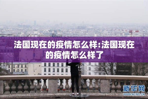 法国现在的疫情怎么样:法国现在的疫情怎么样了 法国现在的疫情怎么样:法国现在的疫情怎么样了