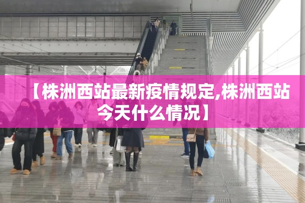 【株洲西站最新疫情规定,株洲西站今天什么情况】 【株洲西站最新疫情规定,株洲西站今天什么情况】