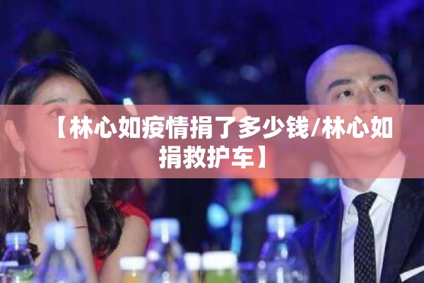 【林心如疫情捐了多少钱/林心如捐救护车】