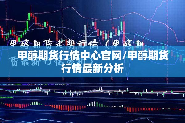 甲醇期货行情中心官网/甲醇期货行情最新分析 甲醇期货行情中心官网/甲醇期货行情最新分析