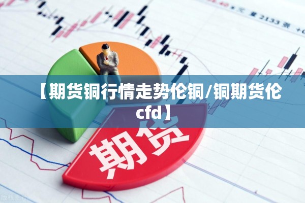 【期货铜行情走势伦铜/铜期货伦cfd】 【期货铜行情走势伦铜/铜期货伦cfd】