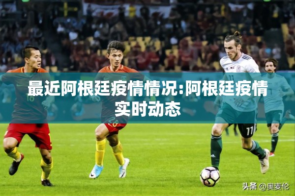 最近阿根廷疫情情况:阿根廷疫情实时动态 最近阿根廷疫情情况:阿根廷疫情实时动态