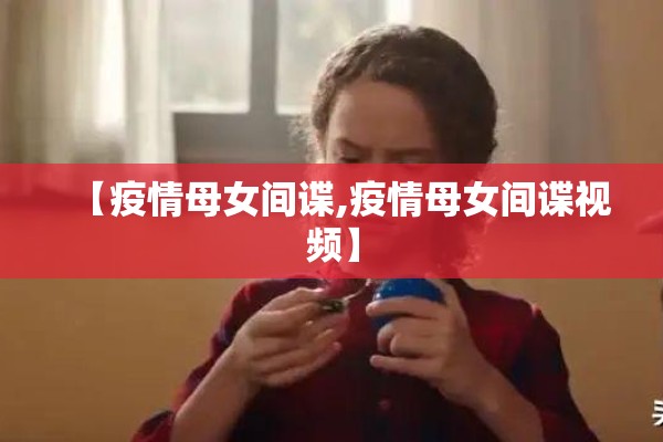【疫情母女间谍,疫情母女间谍视频】 【疫情母女间谍,疫情母女间谍视频】