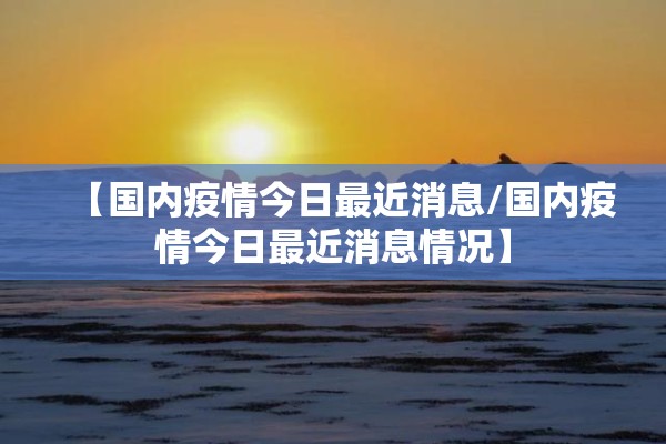 【国内疫情今日最近消息/国内疫情今日最近消息情况】 【国内疫情今日最近消息/国内疫情今日最近消息情况】