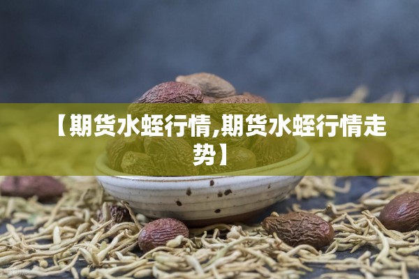 【期货水蛭行情,期货水蛭行情走势】 【期货水蛭行情,期货水蛭行情走势】