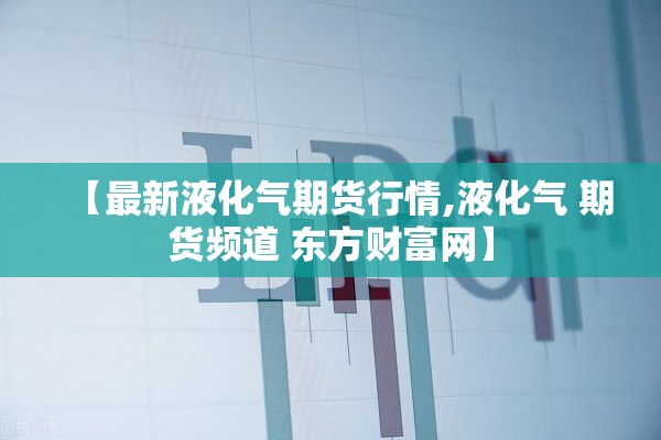 【最新液化气期货行情,液化气 期货频道 东方财富网】 【最新液化气期货行情,液化气 期货频道 东方财富网】
