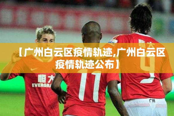 【广州白云区疫情轨迹,广州白云区疫情轨迹公布】 【广州白云区疫情轨迹,广州白云区疫情轨迹公布】