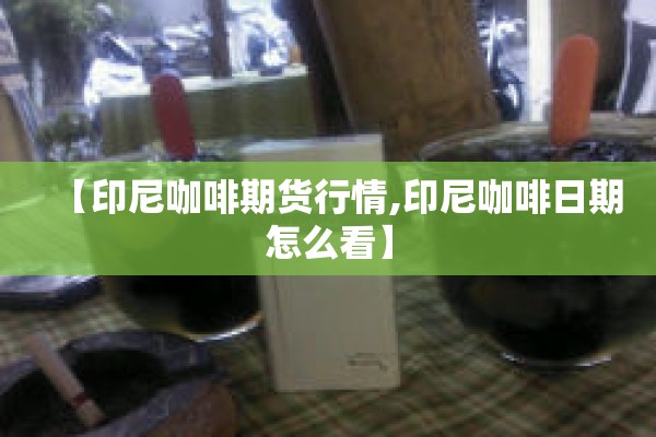 【印尼咖啡期货行情,印尼咖啡日期怎么看】 【印尼咖啡期货行情,印尼咖啡日期怎么看】