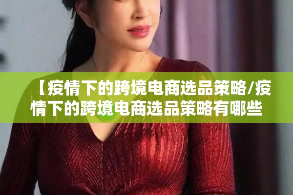 【疫情下的跨境电商选品策略/疫情下的跨境电商选品策略有哪些】 【疫情下的跨境电商选品策略/疫情下的跨境电商选品策略有哪些】