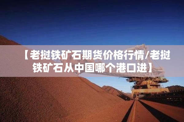 【老挝铁矿石期货价格行情/老挝铁矿石从中国哪个港口进】 【老挝铁矿石期货价格行情/老挝铁矿石从中国哪个港口进】
