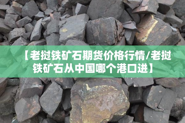 【老挝铁矿石期货价格行情/老挝铁矿石从中国哪个港口进】 【老挝铁矿石期货价格行情/老挝铁矿石从中国哪个港口进】