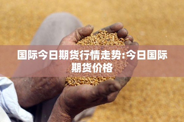 国际今日期货行情走势:今日国际期货价格 国际今日期货行情走势:今日国际期货价格