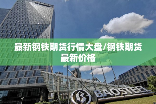 最新钢铁期货行情大盘/钢铁期货最新价格 最新钢铁期货行情大盘/钢铁期货最新价格