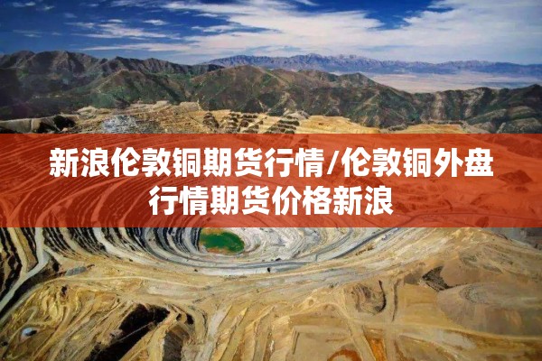 新浪伦敦铜期货行情/伦敦铜外盘行情期货价格新浪 新浪伦敦铜期货行情/伦敦铜外盘行情期货价格新浪