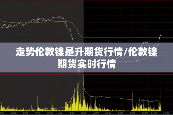 走势伦敦镍是升期货行情/伦敦镍期货实时行情 走势伦敦镍是升期货行情/伦敦镍期货实时行情