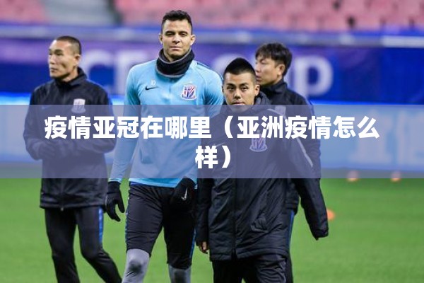 疫情亚冠在哪里（亚洲疫情怎么样）