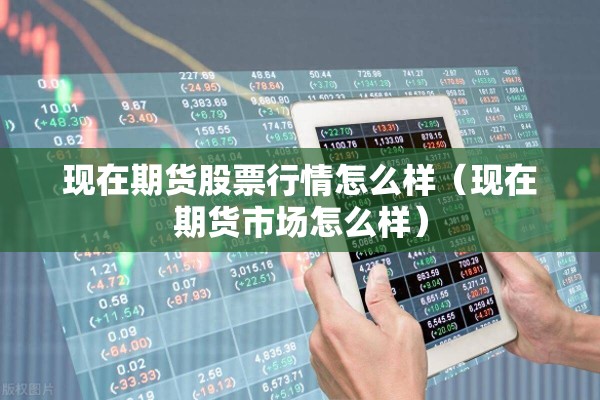 现在期货股票行情怎么样(现在期货市场怎么样) 现在期货股票行情怎么样(现在期货市场怎么样)