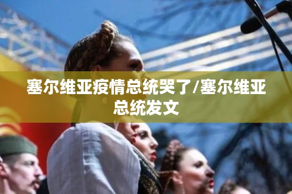 塞尔维亚疫情总统哭了/塞尔维亚总统发文