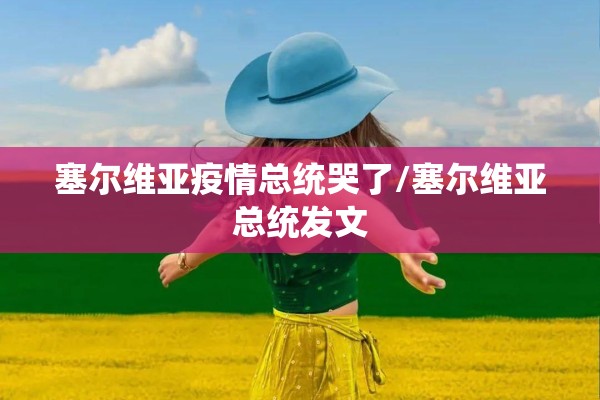塞尔维亚疫情总统哭了/塞尔维亚总统发文 塞尔维亚疫情总统哭了/塞尔维亚总统发文