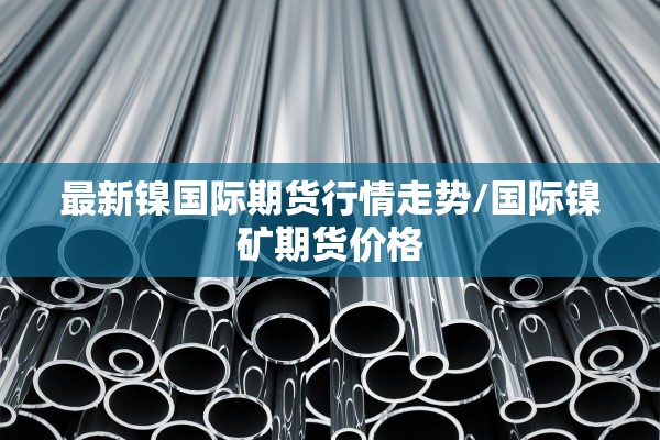 最新镍国际期货行情走势/国际镍矿期货价格