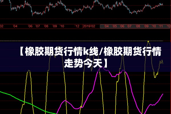 【橡胶期货行情k线/橡胶期货行情走势今天】 【橡胶期货行情k线/橡胶期货行情走势今天】