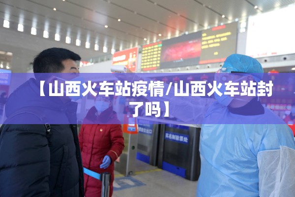 【山西火车站疫情/山西火车站封了吗】 【山西火车站疫情/山西火车站封了吗】
