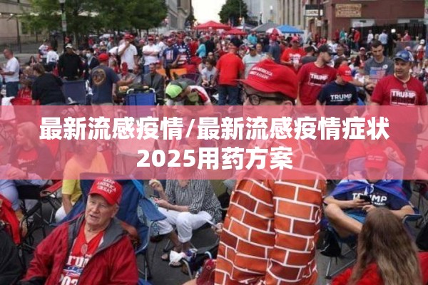 最新流感疫情/最新流感疫情症状2025用药方案 最新流感疫情/最新流感疫情症状2025用药方案