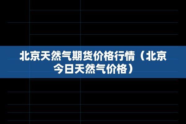 北京天然气期货价格行情(北京今日天然气价格) 北京天然气期货价格行情(北京今日天然气价格)