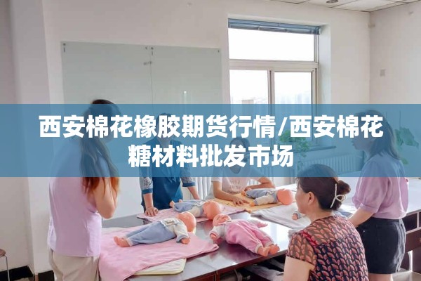 西安棉花橡胶期货行情/西安棉花糖材料批发市场