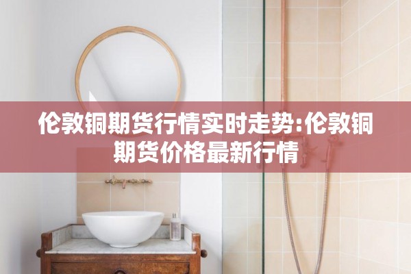 伦敦铜期货行情实时走势:伦敦铜期货价格最新行情