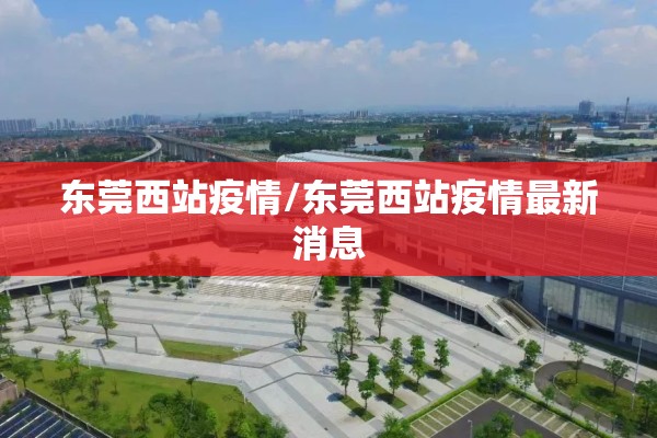 东莞西站疫情/东莞西站疫情最新消息