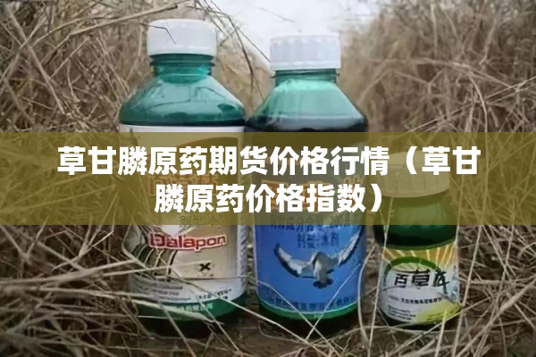 草甘膦原药期货价格行情（草甘膦原药价格指数）