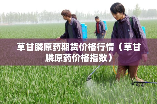 草甘膦原药期货价格行情（草甘膦原药价格指数）