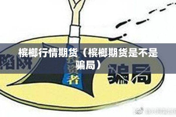 槟榔行情期货（槟榔期货是不是骗局）