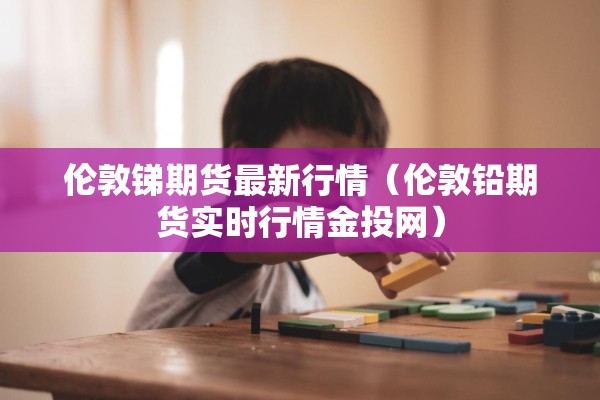 伦敦锑期货最新行情（伦敦铅期货实时行情金投网）