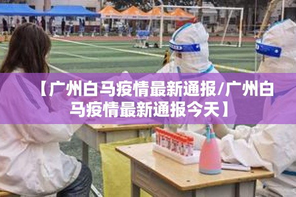 【广州白马疫情最新通报/广州白马疫情最新通报今天】