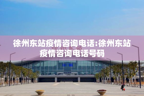 徐州东站疫情咨询电话:徐州东站疫情咨询电话号码