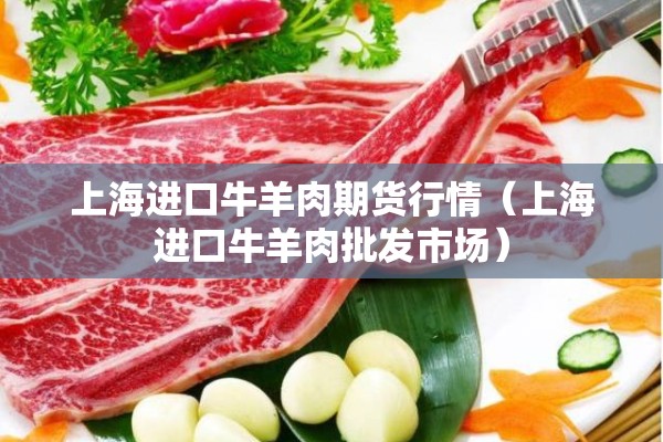 上海进口牛羊肉期货行情（上海进口牛羊肉批发市场）