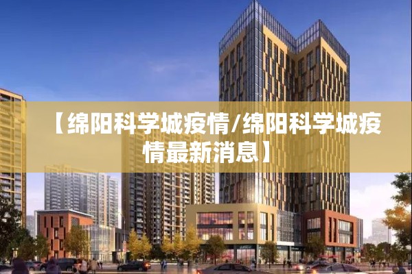 【绵阳科学城疫情/绵阳科学城疫情最新消息】 【绵阳科学城疫情/绵阳科学城疫情最新消息】