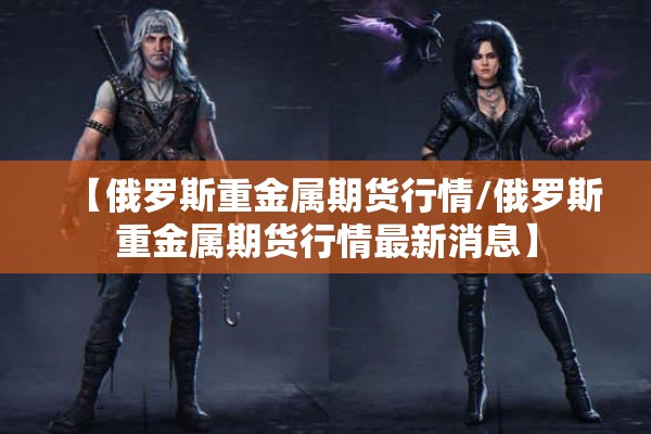 【俄罗斯重金属期货行情/俄罗斯重金属期货行情最新消息】
