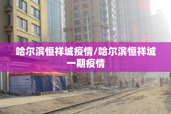 哈尔滨恒祥城疫情/哈尔滨恒祥城一期疫情