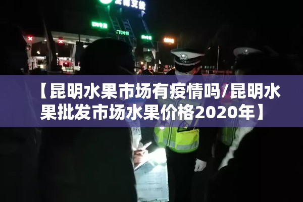 【昆明水果市场有疫情吗/昆明水果批发市场水果价格2020年】 【昆明水果市场有疫情吗/昆明水果批发市场水果价格2020年】