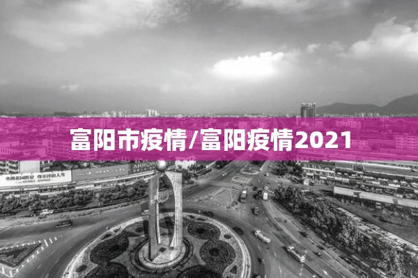 富阳市疫情/富阳疫情2021