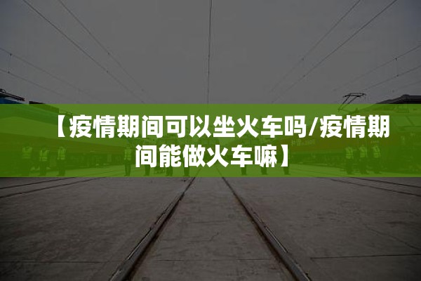 【疫情期间可以坐火车吗/疫情期间能做火车嘛】 【疫情期间可以坐火车吗/疫情期间能做火车嘛】