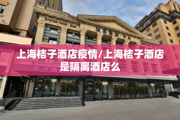 上海桔子酒店疫情/上海桔子酒店是隔离酒店么 上海桔子酒店疫情/上海桔子酒店是隔离酒店么